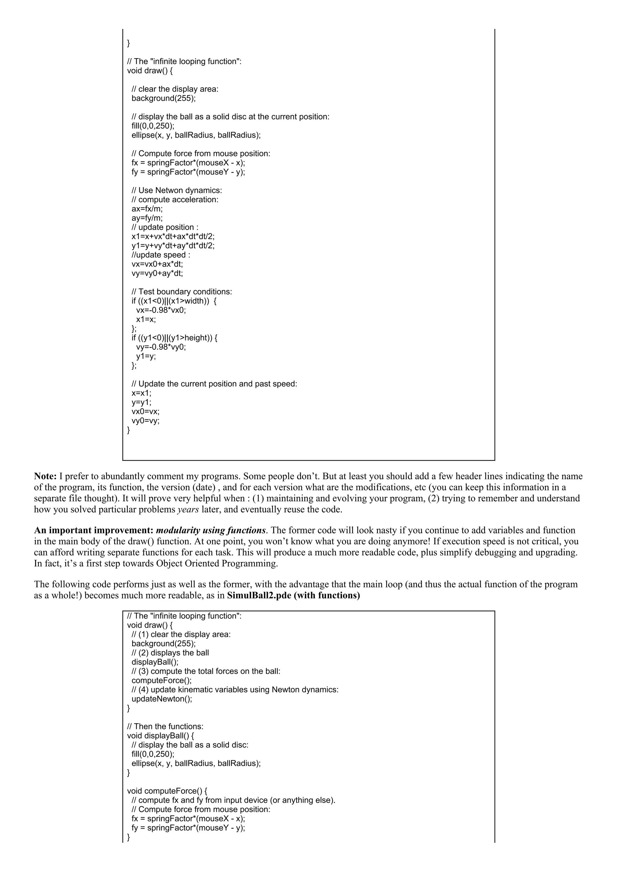  
}
 
// The "infinite looping function":
void draw() {
 
  // clear the display area:
  background(255);
 
  // display the ball as a solid disc at the current position:
  fill(0,0,250);
  ellipse(x, y, ballRadius, ballRadius);
 
  // Compute force from mouse position:
  fx = springFactor*(mouseX ­ x);
  fy = springFactor*(mouseY ­ y);
 
  // Use Netwon dynamics:
  // compute acceleration:
  ax=fx/m;
  ay=fy/m;
  // update position :
  x1=x+vx*dt+ax*dt*dt/2;
  y1=y+vy*dt+ay*dt*dt/2;
  //update speed :
  vx=vx0+ax*dt;
  vy=vy0+ay*dt;
 
  // Test boundary conditions:
  if ((x1<0)||(x1>width))  {
    vx=­0.98*vx0;
    x1=x;
  };
  if ((y1<0)||(y1>height)) {
    vy=­0.98*vy0;
    y1=y;
  };
 
  // Update the current position and past speed:
  x=x1;
  y=y1;
  vx0=vx;
  vy0=vy;
}
 
Note: I prefer to abundantly comment my programs. Some people don’t. But at least you should add a few header lines indicating the name
of the program, its function, the version (date) , and for each version what are the modifications, etc (you can keep this information in a
separate file thought). It will prove very helpful when : (1) maintaining and evolving your program, (2) trying to remember and understand
how you solved particular problems years later, and eventually reuse the code.
An important improvement: modularity using functions. The former code will look nasty if you continue to add variables and function
in the main body of the draw() function. At one point, you won’t know what you are doing anymore! If execution speed is not critical, you
can afford writing separate functions for each task. This will produce a much more readable code, plus simplify debugging and upgrading.
In fact, it’s a first step towards Object Oriented Programming.
The following code performs just as well as the former, with the advantage that the main loop (and thus the actual function of the program
as a whole!) becomes much more readable, as in SimulBall2.pde (with functions)
// The "infinite looping function":
void draw() {
  // (1) clear the display area:
  background(255);
  // (2) displays the ball
  displayBall();
  // (3) compute the total forces on the ball:
  computeForce();
  // (4) update kinematic variables using Newton dynamics:
  updateNewton();
}
 
// Then the functions:
void displayBall() {
  // display the ball as a solid disc:
  fill(0,0,250);
  ellipse(x, y, ballRadius, ballRadius);
}
 
void computeForce() {
  // compute fx and fy from input device (or anything else).
  // Compute force from mouse position:
  fx = springFactor*(mouseX ­ x);
  fy = springFactor*(mouseY ­ y);
}
 