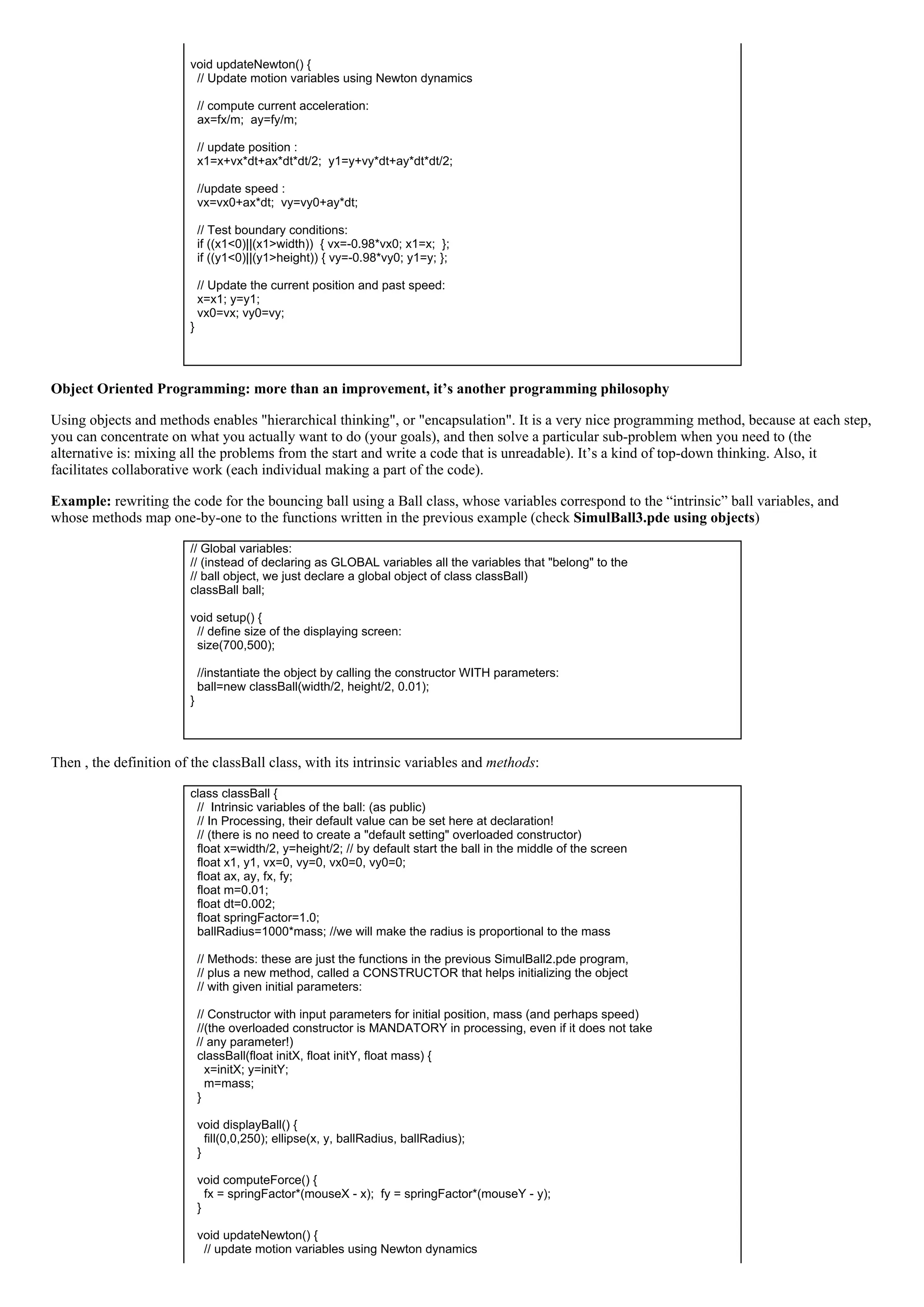  
void updateNewton() {
  // Update motion variables using Newton dynamics
 
  // compute current acceleration:
  ax=fx/m;  ay=fy/m;
 
  // update position :
  x1=x+vx*dt+ax*dt*dt/2;  y1=y+vy*dt+ay*dt*dt/2;
 
  //update speed :
  vx=vx0+ax*dt;  vy=vy0+ay*dt;
 
  // Test boundary conditions:
  if ((x1<0)||(x1>width))  { vx=­0.98*vx0; x1=x;  };
  if ((y1<0)||(y1>height)) { vy=­0.98*vy0; y1=y; };
 
  // Update the current position and past speed:
  x=x1; y=y1;
  vx0=vx; vy0=vy;
}
 
Object Oriented Programming: more than an improvement, it’s another programming philosophy
Using objects and methods enables "hierarchical thinking", or "encapsulation". It is a very nice programming method, because at each step,
you can concentrate on what you actually want to do (your goals), and then solve a particular sub­problem when you need to (the
alternative is: mixing all the problems from the start and write a code that is unreadable). It’s a kind of top­down thinking. Also, it
facilitates collaborative work (each individual making a part of the code).
Example: rewriting the code for the bouncing ball using a Ball class, whose variables correspond to the “intrinsic” ball variables, and
whose methods map one­by­one to the functions written in the previous example (check SimulBall3.pde using objects)
// Global variables:
// (instead of declaring as GLOBAL variables all the variables that "belong" to the
// ball object, we just declare a global object of class classBall)
classBall ball;
 
void setup() {
  // define size of the displaying screen:
  size(700,500);
 
  //instantiate the object by calling the constructor WITH parameters:
  ball=new classBall(width/2, height/2, 0.01);
}
 
Then , the definition of the classBall class, with its intrinsic variables and methods:
class classBall {
  //  Intrinsic variables of the ball: (as public)
  // In Processing, their default value can be set here at declaration!
  // (there is no need to create a "default setting" overloaded constructor)
  float x=width/2, y=height/2; // by default start the ball in the middle of the screen
  float x1, y1, vx=0, vy=0, vx0=0, vy0=0;
  float ax, ay, fx, fy;
  float m=0.01;
  float dt=0.002;
  float springFactor=1.0;
  ballRadius=1000*mass; //we will make the radius is proportional to the mass
 
  // Methods: these are just the functions in the previous SimulBall2.pde program,
  // plus a new method, called a CONSTRUCTOR that helps initializing the object
  // with given initial parameters:
 
  // Constructor with input parameters for initial position, mass (and perhaps speed)
  //(the overloaded constructor is MANDATORY in processing, even if it does not take
// any parameter!)
  classBall(float initX, float initY, float mass) {
    x=initX; y=initY;
    m=mass;
  }
 
  void displayBall() {
    fill(0,0,250); ellipse(x, y, ballRadius, ballRadius);
  }
 
  void computeForce() {
    fx = springFactor*(mouseX ­ x);  fy = springFactor*(mouseY ­ y);
  }
 
  void updateNewton() {
    // update motion variables using Newton dynamics
 