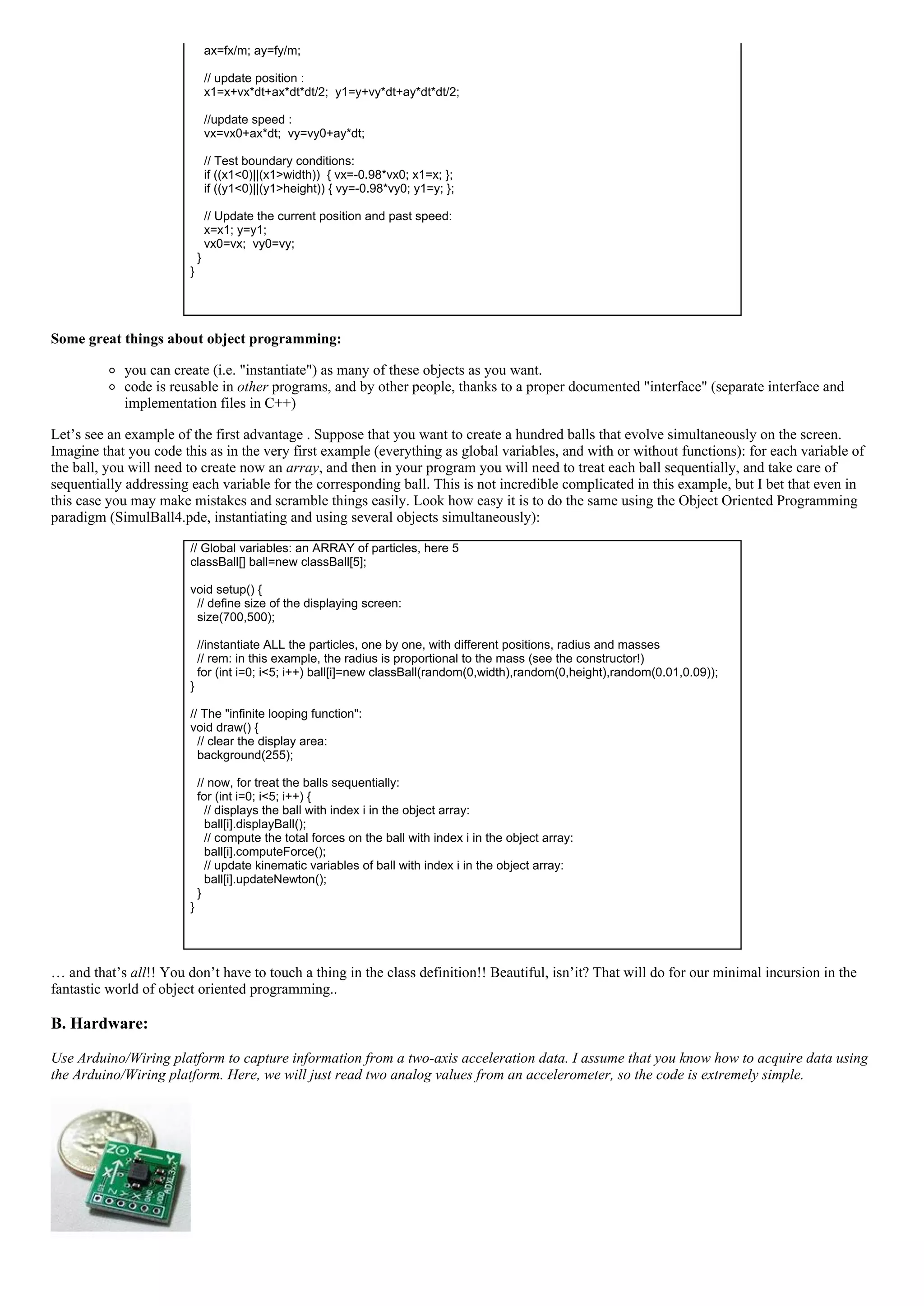     ax=fx/m; ay=fy/m;
 
    // update position :
    x1=x+vx*dt+ax*dt*dt/2;  y1=y+vy*dt+ay*dt*dt/2;
 
    //update speed :
    vx=vx0+ax*dt;  vy=vy0+ay*dt;
 
    // Test boundary conditions:
    if ((x1<0)||(x1>width))  { vx=­0.98*vx0; x1=x; };
    if ((y1<0)||(y1>height)) { vy=­0.98*vy0; y1=y; };
 
    // Update the current position and past speed:
    x=x1; y=y1;
    vx0=vx;  vy0=vy;
  }
}
 
Some great things about object programming:
you can create (i.e. "instantiate") as many of these objects as you want.
code is reusable in other programs, and by other people, thanks to a proper documented "interface" (separate interface and
implementation files in C++)
Let’s see an example of the first advantage . Suppose that you want to create a hundred balls that evolve simultaneously on the screen.
Imagine that you code this as in the very first example (everything as global variables, and with or without functions): for each variable of
the ball, you will need to create now an array, and then in your program you will need to treat each ball sequentially, and take care of
sequentially addressing each variable for the corresponding ball. This is not incredible complicated in this example, but I bet that even in
this case you may make mistakes and scramble things easily. Look how easy it is to do the same using the Object Oriented Programming
paradigm (SimulBall4.pde, instantiating and using several objects simultaneously):
// Global variables: an ARRAY of particles, here 5
classBall[] ball=new classBall[5];
 
void setup() {
  // define size of the displaying screen:
  size(700,500);
 
  //instantiate ALL the particles, one by one, with different positions, radius and masses
  // rem: in this example, the radius is proportional to the mass (see the constructor!)
  for (int i=0; i<5; i++) ball[i]=new classBall(random(0,width),random(0,height),random(0.01,0.09));
}
 
// The "infinite looping function":
void draw() {
  // clear the display area:
  background(255);
 
  // now, for treat the balls sequentially:
  for (int i=0; i<5; i++) {
    // displays the ball with index i in the object array:
    ball[i].displayBall();
    // compute the total forces on the ball with index i in the object array:
    ball[i].computeForce();
    // update kinematic variables of ball with index i in the object array:
    ball[i].updateNewton();
  }
}
 
… and that’s all!! You don’t have to touch a thing in the class definition!! Beautiful, isn’it? That will do for our minimal incursion in the
fantastic world of object oriented programming..
B. Hardware:
Use Arduino/Wiring platform to capture information from a two­axis acceleration data. I assume that you know how to acquire data using
the Arduino/Wiring platform. Here, we will just read two analog values from an accelerometer, so the code is extremely simple.
 
