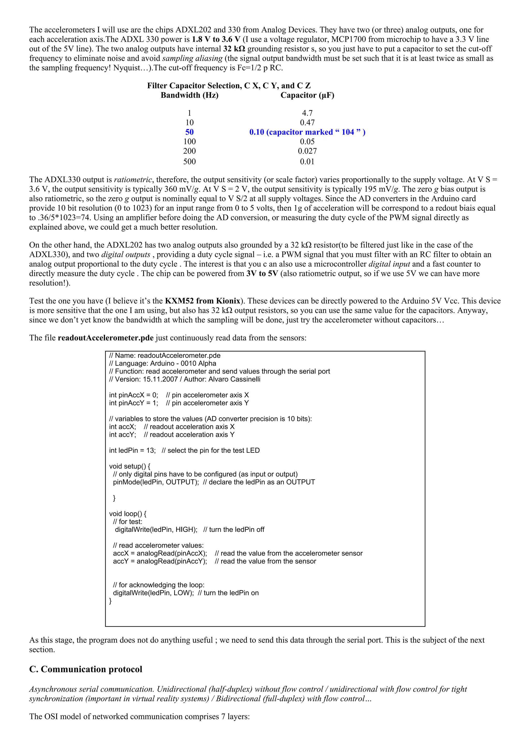 The accelerometers I will use are the chips ADXL202 and 330 from Analog Devices. They have two (or three) analog outputs, one for
each acceleration axis.The ADXL 330 power is 1.8 V to 3.6 V (I use a voltage regulator, MCP1700 from microchip to have a 3.3 V line
out of the 5V line). The two analog outputs have internal 32 kΩ grounding resistor s, so you just have to put a capacitor to set the cut­off
frequency to eliminate noise and avoid sampling aliasing (the signal output bandwidth must be set such that it is at least twice as small as
the sampling frequency! Nyquist…).The cut­off frequency is Fc=1/2 p RC.
Filter Capacitor Selection, C X, C Y, and C Z
Bandwidth (Hz)
1
Capacitor (μF)
4.7
10 0.47
50 0.10 (capacitor marked “ 104 ” )
100 0.05
200 0.027
500 0.01
The ADXL330 output is ratiometric, therefore, the output sensitivity (or scale factor) varies proportionally to the supply voltage. At V S =
3.6 V, the output sensitivity is typically 360 mV/g. At V S = 2 V, the output sensitivity is typically 195 mV/g. The zero g bias output is
also ratiometric, so the zero g output is nominally equal to V S/2 at all supply voltages. Since the AD converters in the Arduino card
provide 10 bit resolution (0 to 1023) for an input range from 0 to 5 volts, then 1g of acceleration will be correspond to a redout biais equal
to .36/5*1023=74. Using an amplifier before doing the AD conversion, or measuring the duty cycle of the PWM signal directly as
explained above, we could get a much better resolution.
On the other hand, the ADXL202 has two analog outputs also grounded by a 32 kΩ resistor(to be filtered just like in the case of the
ADXL330), and two digital outputs , providing a duty cycle signal – i.e. a PWM signal that you must filter with an RC filter to obtain an
analog output proportional to the duty cycle . The interest is that you c an also use a microcontroller digital input and a fast counter to
directly measure the duty cycle . The chip can be powered from 3V to 5V (also ratiometric output, so if we use 5V we can have more
resolution!).
Test the one you have (I believe it’s the KXM52 from Kionix). These devices can be directly powered to the Arduino 5V Vcc. This device
is more sensitive that the one I am using, but also has 32 kΩ output resistors, so you can use the same value for the capacitors. Anyway,
since we don’t yet know the bandwidth at which the sampling will be done, just try the accelerometer without capacitors…
The file readoutAccelerometer.pde just continuously read data from the sensors:
// Name: readoutAccelerometer.pde
// Language: Arduino ­ 0010 Alpha
// Function: read accelerometer and send values through the serial port
// Version: 15.11.2007 / Author: Alvaro Cassinelli
 
int pinAccX = 0;    // pin accelerometer axis X
int pinAccY = 1;    // pin accelerometer axis Y
 
// variables to store the values (AD converter precision is 10 bits):
int accX;    // readout acceleration axis X
int accY;    // readout acceleration axis Y
 
int ledPin = 13;   // select the pin for the test LED
 
void setup() {
  // only digital pins have to be configured (as input or output)
  pinMode(ledPin, OUTPUT);  // declare the ledPin as an OUTPUT
 
  }
 
void loop() {
  // for test:
   digitalWrite(ledPin, HIGH);   // turn the ledPin off
   
  // read accelerometer values:
  accX = analogRead(pinAccX);    // read the value from the accelerometer sensor
  accY = analogRead(pinAccY);    // read the value from the sensor
 
 
  // for acknowledging the loop:
  digitalWrite(ledPin, LOW);  // turn the ledPin on
}
 
As this stage, the program does not do anything useful ; we need to send this data through the serial port. This is the subject of the next
section.
C. Communication protocol
Asynchronous serial communication. Unidirectional (half­duplex) without flow control / unidirectional with flow control for tight
synchronization (important in virtual reality systems) / Bidirectional (full­duplex) with flow control…
The OSI model of networked communication comprises 7 layers:
 