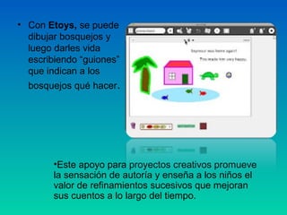 • Con Etoys, se puede
  dibujar bosquejos y
  luego darles vida
  escribiendo “guiones”
  que indican a los
  bosquejos qué hacer.




        •Este apoyo para proyectos creativos promueve
        la sensación de autoría y enseña a los niños el
        valor de refinamientos sucesivos que mejoran
        sus cuentos a lo largo del tiempo.
 