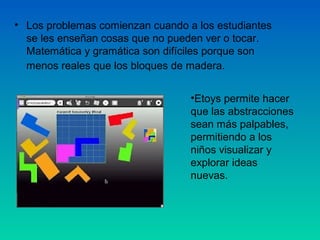 • Los problemas comienzan cuando a los estudiantes
  se les enseñan cosas que no pueden ver o tocar.
  Matemática y gramática son difíciles porque son
  menos reales que los bloques de madera.


                                  •Etoys permite hacer
                                  que las abstracciones
                                  sean más palpables,
                                  permitiendo a los
                                  niños visualizar y
                                  explorar ideas
                                  nuevas.
 