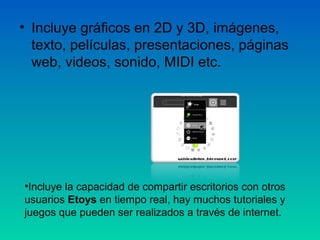 • Incluye gráficos en 2D y 3D, imágenes,
  texto, películas, presentaciones, páginas
  web, videos, sonido, MIDI etc.




•Incluye la capacidad de compartir escritorios con otros
usuarios Etoys en tiempo real, hay muchos tutoriales y
juegos que pueden ser realizados a través de internet.
 