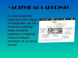 •ACTIVIDAD LABERINTO
• En este programa
  podemos crear mapas
  conceptuales, es una
  forma de organizar
  ideas mediante
  palabras e imágenes
  interconectadas ,
  alrededor de un tema
  central.
 