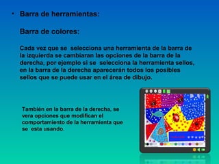 • Barra de herramientas:

  Barra de colores:

  Cada vez que se selecciona una herramienta de la barra de
  la izquierda se cambiaran las opciones de la barra de la
  derecha, por ejemplo si se selecciona la herramienta sellos,
  en la barra de la derecha aparecerán todos los posibles
  sellos que se puede usar en el área de dibujo.




  También en la barra de la derecha, se
  vera opciones que modifican el
  comportamiento de la herramienta que
  se esta usando.
 