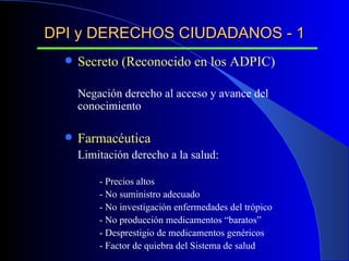DPI y DERECHOS CIUDADANOS - 1 Secreto (Reconocido en los ADPIC) Negación derecho al acceso y avance del conocimiento Farmacéutica Limitación derecho a la salud: - Precios altos - No suministro adecuado - No investigación enfermedades del trópico - No producción medicamentos “baratos” - Desprestigio de medicamentos genéricos - Factor de quiebra del Sistema de salud 