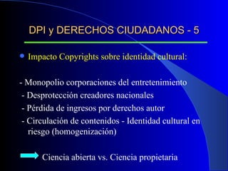 DPI y DERECHOS CIUDADANOS - 5 Impacto Copyrights sobre identidad cultural: - Monopolio corporaciones del entretenimiento - Desprotección creadores nacionales - Pérdida de ingresos por derechos autor - Circulación de contenidos - Identidad cultural en riesgo (homogenización) Ciencia abierta vs. Ciencia propietaria 