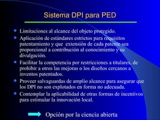 Sistema DPI para PED Limitaciones al alcance del objeto protegido. Aplicación de estándares estrictos para requisitos patentamiento y que  extensión de cada patente sea proporcional a contribución al conocimiento y su divulgación. Facilitar la competencia por restricciones a titulares, de prohibir a otros las mejoras o los diseños cercanos a inventos patentados. Proveer salvaguardas de amplio alcance para asegurar que los DPI no son explotados en forma no adecuada. Contemplar la aplicabilidad de otras formas de incentivos para estimular la innovación local. Opción por la ciencia abierta 