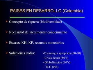 PAISES EN DESARROLLO (Colombia) Concepto de riqueza (biodiversidad) Necesidad de incrementar conocimiento Escasez KH, KF, recursos monetarios  Soluciones dadas:  -Tecnología apropiada (60-70) - Crisis deuda (80’s) - Globalización (90’s)   -  TLC (00s) 