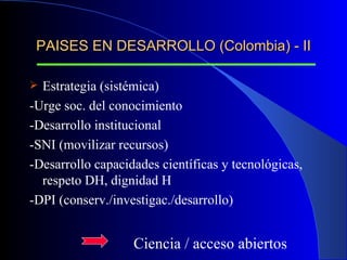 PAISES EN DESARROLLO (Colombia) - II Estrategia (sistémica)  -Urge soc. del conocimiento -Desarrollo institucional -SNI (movilizar recursos) -Desarrollo capacidades científicas y tecnológicas, respeto DH, dignidad H -DPI (conserv./investigac./desarrollo) Ciencia / acceso abiertos 