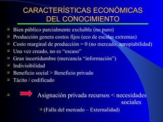 CARACTERÍSTICAS ECONÓMICAS DEL CONOCIMIENTO Bien público parcialmente excluible (no puro) Producción genera costos fijos (eco de escalas extremas) Costo marginal de producción = 0 (no mercado, apropiabilidad) Una vez creado, no es “escaso” Gran incertidumbre (mercancía “información”) Indivisibilidad Beneficio social > Beneficio privado Tácito / codificado  Asignación privada recursos < necesidades  sociales (Falla del mercado – Externalidad) 