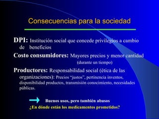 Consecuencias para la sociedad DPI:  Institución social que concede privilegios a cambio de  beneficios Costo consumidores:  Mayores precios y menor cantidad  (durante un tiempo) Productores:  Responsabilidad social ( ética de las organizaciones):  Precios “justos”, pertinencia inventos, disponibilidad productos, transmisión conocimiento, necesidades públicas.   Buenos usos, pero también abusos ¿En dónde están los medicamentos prometidos? 