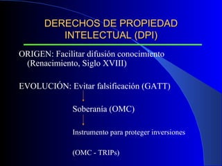 DERECHOS DE PROPIEDAD INTELECTUAL (DPI) ORIGEN: Facilitar difusión conocimiento  (Renacimiento, Siglo XVIII) EVOLUCIÓN: Evitar falsificación (GATT) Soberanía (OMC) Instrumento para proteger inversiones   (OMC - TRIPs) 