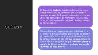 QUÉ ES !!
Se denomina sexting a la actividad de enviar fotos,
videos o mensajes de contenido sexual y erótico
personal a través de dispositivos tecnológicos, ya sea
utilizando aplicaciones de mensajería instantánea,
redes sociales, correo electrónico u otra herramienta
de comunicación.
El control de este tipo de mensajes se les ha ido de
las manos a dichos emisores, provocando así el robo
y/o viralización de contenidos audiovisuales íntimos
de carácter sexual. Es por ello que esta práctica se ha
vuelto aún más peligrosa, ya que cuando se pierde el
manejo de dichos contenidos, se pierde además la
intimidad de cada emisor.
 