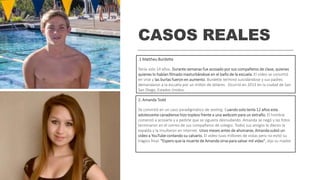 CASOS REALES
.1 Mattheu Burdette
Tenía solo 14 años. Durante semanas fue acosado por sus compañeros de clase, quienes
quienes lo habían filmado masturbándose en el baño de la escuela. El video se convirtió
en viral y las burlas fueron en aumento. Burdette terminó suicidándose y sus padres
demandaron a la escuela por un millón de dólares. Ocurrió en 2013 en la ciudad de San
San Diego, Estados Unidos.
2. Amanda Todd
Se convirtió en un caso paradigmático de sexting. Cuando solo tenía 12 años esta
adolescente canadiense hizo topless frente a una webcam para un extraño. El hombre
comenzó a acosarla y a pedirle que se siguiera desnudando. Amanda se negó y las fotos
terminaron en el correo de sus compañeros de colegio. Todos sus amigos le dieron la
espalda y la insultaron en Internet. Unos meses antes de ahorcarse, Amanda subió un
video a YouTube contando su calvario. El video tuvo millones de vistas pero no evitó su
trágico final. "Espero que la muerte de Amanda sirva para salvar mil vidas", dijo su madre.
 