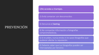 PREVENCIÓN
1)No accedas a chantajes.
2) Evitá contactar con desconocidos.
3) Denunciá el Sexting.
4) No compartas información o fotografías
comprometedoras.
5) Si te piden, nunca envíes ni te saces fotografías que
pudieran afectar tu reputación.
6) Deberás saber que tus fotografías pueden ser
interceptadas por terceros
 