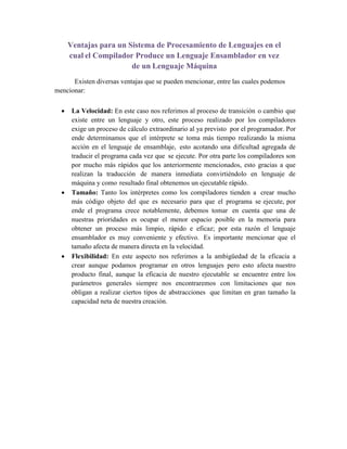 Ventajas para un Sistema de Procesamiento de Lenguajes en el
cual el Compilador Produce un Lenguaje Ensamblador en vez
de un Lenguaje Máquina
Existen diversas ventajas que se pueden mencionar, entre las cuales podemos
mencionar:
 La Velocidad: En este caso nos referimos al proceso de transición o cambio que
existe entre un lenguaje y otro, este proceso realizado por los compiladores
exige un proceso de cálculo extraordinario al ya previsto por el programador. Por
ende determinamos que el intérprete se toma más tiempo realizando la misma
acción en el lenguaje de ensamblaje, esto acotando una dificultad agregada de
traducir el programa cada vez que se ejecute. Por otra parte los compiladores son
por mucho más rápidos que los anteriormente mencionados, esto gracias a que
realizan la traducción de manera inmediata convirtiéndolo en lenguaje de
máquina y como resultado final obtenemos un ejecutable rápido.
 Tamaño: Tanto los intérpretes como los compiladores tienden a crear mucho
más código objeto del que es necesario para que el programa se ejecute, por
ende el programa crece notablemente, debemos tomar en cuenta que una de
nuestras prioridades es ocupar el menor espacio posible en la memoria para
obtener un proceso más limpio, rápido e eficaz; por esta razón el lenguaje
ensamblador es muy conveniente y efectivo. Es importante mencionar que el
tamaño afecta de manera directa en la velocidad.
 Flexibilidad: En este aspecto nos referimos a la ambigüedad de la eficacia a
crear aunque podamos programar en otros lenguajes pero esto afecta nuestro
producto final, aunque la eficacia de nuestro ejecutable se encuentre entre los
parámetros generales siempre nos encontraremos con limitaciones que nos
obligan a realizar ciertos tipos de abstracciones que limitan en gran tamaño la
capacidad neta de nuestra creación.
 