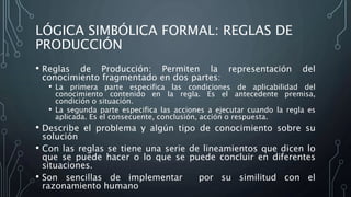 LÓGICA SIMBÓLICA FORMAL: REGLAS DE
PRODUCCIÓN
• Reglas de Producción: Permiten la representación del
conocimiento fragmentado en dos partes:
• La primera parte especifica las condiciones de aplicabilidad del
conocimiento contenido en la regla. Es el antecedente premisa,
condición o situación.
• La segunda parte especifica las acciones a ejecutar cuando la regla es
aplicada. Es el consecuente, conclusión, acción o respuesta.
• Describe el problema y algún tipo de conocimiento sobre su
solución
• Con las reglas se tiene una serie de lineamientos que dicen lo
que se puede hacer o lo que se puede concluir en diferentes
situaciones.
• Son sencillas de implementar por su similitud con el
razonamiento humano
 
