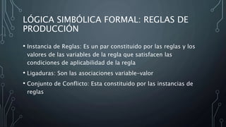 LÓGICA SIMBÓLICA FORMAL: REGLAS DE
PRODUCCIÓN
• Instancia de Reglas: Es un par constituido por las reglas y los
valores de las variables de la regla que satisfacen las
condiciones de aplicabilidad de la regla
• Ligaduras: Son las asociaciones variable-valor
• Conjunto de Conflicto: Esta constituido por las instancias de
reglas
 