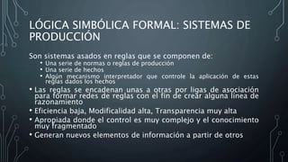 LÓGICA SIMBÓLICA FORMAL: SISTEMAS DE
PRODUCCIÓN
Son sistemas asados en reglas que se componen de:
• Una serie de normas o reglas de producción
• Una serie de hechos
• Algún mecanismo interpretador que controle la aplicación de estas
reglas dados los hechos
• Las reglas se encadenan unas a otras por ligas de asociación
para formar redes de reglas con el fin de crear alguna línea de
razonamiento
• Eficiencia baja, Modificalidad alta, Transparencia muy alta
• Apropiada donde el control es muy complejo y el conocimiento
muy fragmentado
• Generan nuevos elementos de información a partir de otros
 