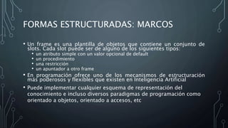 FORMAS ESTRUCTURADAS: MARCOS
• Un frame es una plantilla de objetos que contiene un conjunto de
slots. Cada slot puede ser de alguno de los siguientes tipos:
• un atributo simple con un valor opcional de default
• un procedimiento
• una restricción
• un apuntador a otro frame
• En programación ofrece uno de los mecanismos de estructuración
más poderosos y flexibles que existen en Inteligencia Artificial
• Puede implementar cualquier esquema de representación del
conocimiento e incluso diversos paradigmas de programación como
orientado a objetos, orientado a accesos, etc
 