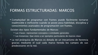 FORMAS ESTRUCTURADAS: MARCOS
• Complejidad de programar con frames puede fácilmente tornarse
inadmisible e ineficiente cuando se posee poca habilidad, disciplina y
conocimientos avanzados de programación con frames.
Existen dos tipos fundamentales de Marcos:
• Las Clases: representan conceptos o entidades generales
• Las Instancias: Que viene a ser ejemplos particulares de marcos clase
• La red jerárquica de Marcos es dotada de un mecanismo de herencia
gracias mediante el cual cada marco hereda los campos de sus
predecesores en la red.
 