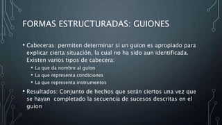 FORMAS ESTRUCTURADAS: GUIONES
• Cabeceras: permiten determinar si un guion es apropiado para
explicar cierta situación, la cual no ha sido aun identificada.
Existen varios tipos de cabecera:
• La que da nombre al guion
• La que representa condiciones
• La que representa instrumentos
• Resultados: Conjunto de hechos que serán ciertos una vez que
se hayan completado la secuencia de sucesos descritas en el
guion
 