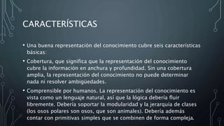 CARACTERÍSTICAS
• Una buena representación del conocimiento cubre seis características
básicas:
• Cobertura, que significa que la representación del conocimiento
cubre la información en anchura y profundidad. Sin una cobertura
amplia, la representación del conocimiento no puede determinar
nada ni resolver ambigüedades.
• Comprensible por humanos. La representación del conocimiento es
vista como un lenguaje natural, así que la lógica debería fluir
libremente. Debería soportar la modularidad y la jerarquía de clases
(los osos polares son osos, que son animales). Debería además
contar con primitivas simples que se combinen de forma compleja.
 