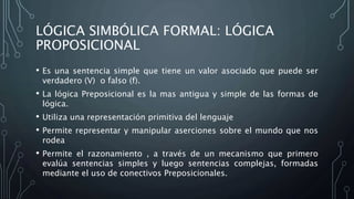 LÓGICA SIMBÓLICA FORMAL: LÓGICA
PROPOSICIONAL
• Es una sentencia simple que tiene un valor asociado que puede ser
verdadero (V) o falso (f).
• La lógica Preposicional es la mas antigua y simple de las formas de
lógica.
• Utiliza una representación primitiva del lenguaje
• Permite representar y manipular aserciones sobre el mundo que nos
rodea
• Permite el razonamiento , a través de un mecanismo que primero
evalúa sentencias simples y luego sentencias complejas, formadas
mediante el uso de conectivos Preposicionales.
 