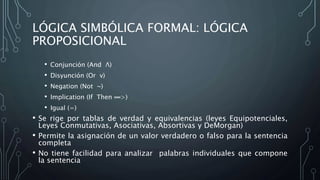 LÓGICA SIMBÓLICA FORMAL: LÓGICA
PROPOSICIONAL
• Conjunción (And Λ)
• Disyunción (Or v)
• Negation (Not ~)
• Implication (If Then ═>)
• Igual (=)
• Se rige por tablas de verdad y equivalencias (leyes Equipotenciales,
Leyes Conmutativas, Asociativas, Absortivas y DeMorgan)
• Permite la asignación de un valor verdadero o falso para la sentencia
completa
• No tiene facilidad para analizar palabras individuales que compone
la sentencia
 