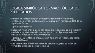 LÓGICA SIMBÓLICA FORMAL: LÓGICA DE
PREDICADOS
• Permite la representación de hechos del mundo real como.
sentencias escritas en forma de formulas bien formadas (fbf) de la
siguiente forma:
predicado (objeto)
• Expresan relaciones o acciones entre objetos, axial como también
cualidades y atributos de tales objetos. Los objetos puede ser:
Personas, objetos Físicos, conceptos
Ejemplo: la sentencia marco es un hombre se representa como:
HOMBRE(Marco)
• Los predicados tienen un valor de veracidad, pero su valor de
veracidad depende de sus términos
 