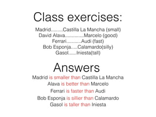 Class exercises:
Madrid.........Castilla La Mancha (small)
David Alava..............Marcelo (good)
Ferrari...........Audi (fast)
Bob Esponja.....Calamardo(silly)
Gasol......Iniesta(tall)
Madrid is smaller than Castilla La Mancha
Answers
Gasol is taller than Iniesta
Bob Esponja is sillier than Calamardo
Ferrari is faster than Audi
Alava is better than Marcelo
 