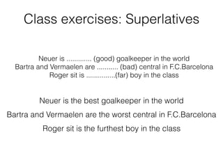 Class exercises: Superlatives
Neuer is ............. (good) goalkeeper in the world
Bartra and Vermaelen are ........... (bad) central in F.C.Barcelona
Roger sit is ...............(far) boy in the class
Neuer is the best goalkeeper in the world
Bartra and Vermaelen are the worst central in F.C.Barcelona
Roger sit is the furthest boy in the class
 
