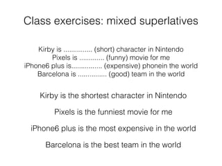 Class exercises: mixed superlatives
Kirby is ............... (short) character in Nintendo
Pixels is ............. (funny) movie for me
iPhone6 plus is................ (expensive) phonein the world
Barcelona is ............... (good) team in the world
Kirby is the shortest character in Nintendo
Pixels is the funniest movie for me
iPhone6 plus is the most expensive in the world
Barcelona is the best team in the world
 