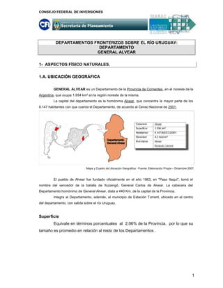 CONSEJO FEDERAL DE INVERSIONES




          DEPARTAMENTOS FRONTERIZOS SOBRE EL RÍO URUGUAY:
                          DEPARTAMENTO
                         GENERAL ALVEAR


1- ASPECTOS FÍSICO NATURALES.

1.A. UBICACIÓN GEOGRÁFICA

         GENERAL ALVEAR es un Departamento de la Provincia de Corrientes, en el noreste de la
Argentina, que ocupa 1.954 km² en la región noreste de la misma.
         La capital del departamento es la homónima Alvear, que concentra la mayor parte de los
8.147 habitantes con que cuenta el Departamento, de acuerdo al Censo Nacional de 2001.




                              Mapa y Cuadro de Ubicación Geográfica - Fuente: Elaboración Propia – Diciembre 2007.



         El pueblo de Alvear fue fundado oficialmente en el año 1863, en "Paso Itaquí", tomó el
nombre del vencedor de la batalla de Ituzaingó, General Carlos de Alvear. La cabecera del
Departamento homónimo de General Alvear, dista a 440 Km. de la capital de la Provincia.
         Integra el Departamento, además, el municipio de Estación Torrent, ubicado en el centro
del departamento, con salida sobre el río Uruguay.



Superficie
         Equivale en términos porcentuales al 2,06% de la Provincia, por lo que su
tamaño es promedio en relación al resto de los Departamentos .




                                                                                                                1
 