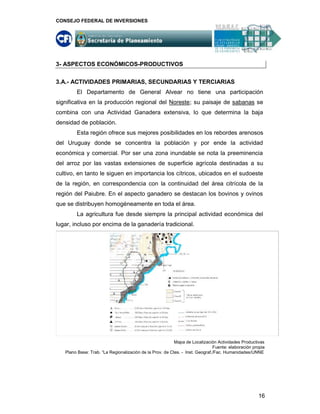 CONSEJO FEDERAL DE INVERSIONES




3- ASPECTOS ECONÓMICOS-PRODUCTIVOS

3.A.- ACTIVIDADES PRIMARIAS, SECUNDARIAS Y TERCIARIAS
        El Departamento de General Alvear no tiene una participación
significativa en la producción regional del Noreste; su paisaje de sabanas se
combina con una Actividad Ganadera extensiva, lo que determina la baja
densidad de población.
        Esta región ofrece sus mejores posibilidades en los rebordes arenosos
del Uruguay donde se concentra la población y por ende la actividad
económica y comercial. Por ser una zona inundable se nota la preeminencia
del arroz por las vastas extensiones de superficie agrícola destinadas a su
cultivo, en tanto le siguen en importancia los cítricos, ubicados en el sudoeste
de la región, en correspondencia con la continuidad del área citrícola de la
región del Paiubre. En el aspecto ganadero se destacan los bovinos y ovinos
que se distribuyen homogéneamente en toda el área.
        La agricultura fue desde siempre la principal actividad económica del
lugar, incluso por encima de la ganadería tradicional.




                                                          Mapa de Localización Actividades Productivas
                                                                              Fuente: elaboración propia
   Plano Base: Trab. “La Regionalización de la Prov. de Ctes. - Inst. Geograf,/Fac. Humanidades/UNNE




                                                                                                    16
 