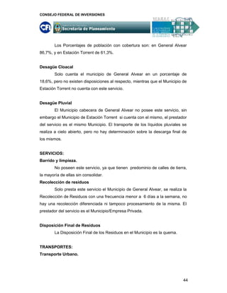 CONSEJO FEDERAL DE INVERSIONES




        Los Porcentajes de población con cobertura son: en General Alvear
86,7%, y en Estación Torrent de 61,3%.


Desagüe Cloacal
        Solo cuenta el municipio de General Alvear en un porcentaje de
18,6%, pero no existen disposiciones al respecto, mientras que el Municipio de
Estación Torrent no cuenta con este servicio.


Desagüe Pluvial
        El Municipio cabecera de General Alvear no posee este servicio, sin
embargo el Municipio de Estación Torrent si cuenta con el mismo, el prestador
del servicio es el mismo Municipio. El transporte de los líquidos pluviales se
realiza a cielo abierto, pero no hay determinación sobre la descarga final de
los mismos.


SERVICIOS:
Barrido y limpieza.
        No poseen este servicio, ya que tienen predominio de calles de tierra,
la mayoría de ellas sin consolidar.
Recolección de residuos
        Solo presta este servicio el Municipio de General Alvear, se realiza la
Recolección de Residuos con una frecuencia menor a 6 días a la semana, no
hay una recolección diferenciada ni tampoco procesamiento de la misma. El
prestador del servicio es el Municipio/Empresa Privada.


Disposición Final de Residuos
        La Disposición Final de los Residuos en el Municipio es la quema.


TRANSPORTES:
Transporte Urbano.




                                                                             44
 