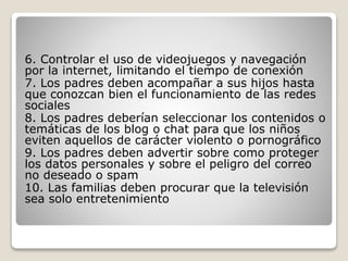 6. Controlar el uso de videojuegos y navegación
por la internet, limitando el tiempo de conexión
7. Los padres deben acompañar a sus hijos hasta
que conozcan bien el funcionamiento de las redes
sociales
8. Los padres deberían seleccionar los contenidos o
temáticas de los blog o chat para que los niños
eviten aquellos de carácter violento o pornográfico
9. Los padres deben advertir sobre como proteger
los datos personales y sobre el peligro del correo
no deseado o spam
10. Las familias deben procurar que la televisión
sea solo entretenimiento
 