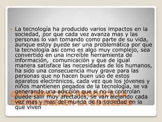 QUE IMPACTOS PRODUCE LA
TECNOLOGIAEN LA SOCIEDAD
 La tecnología ha producido varios impactos en la
sociedad, por que cada vez avanza mas y las
personas lo van tomando como parte de su vida,
aunque estoy puede ser una problemática por que
la tecnología así como es algo muy complejo, sea
convertido en una increíble herramienta de
información, comunicación y que de igual
manera satisface las necesidades de los humanos,
ha sido una consecuencia muy grave para las
personas que no hacen buen uso de estos
aparatos electrónicos, cada vez que los jóvenes y
niños mantienen pegados de la tecnología, se va
generando una adicción que si no la controlan
puede salir muy afectados, se van alejando cada
vez mas y mas del mundo de la sociedad en la
que viven
 