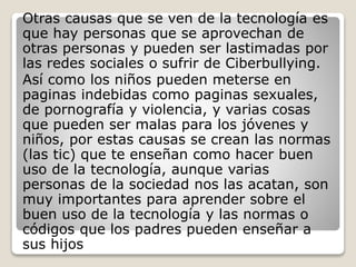 Otras causas que se ven de la tecnología es
que hay personas que se aprovechan de
otras personas y pueden ser lastimadas por
las redes sociales o sufrir de Ciberbullying.
Así como los niños pueden meterse en
paginas indebidas como paginas sexuales,
de pornografía y violencia, y varias cosas
que pueden ser malas para los jóvenes y
niños, por estas causas se crean las normas
(las tic) que te enseñan como hacer buen
uso de la tecnología, aunque varias
personas de la sociedad nos las acatan, son
muy importantes para aprender sobre el
buen uso de la tecnología y las normas o
códigos que los padres pueden enseñar a
sus hijos
 