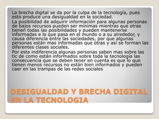 DESIGUALDAD Y BRECHA DIGITAL
EN LA TECNOLOGIA
La brecha digital se da por la culpa de la tecnología, pues
esto produce una desigualdad en la sociedad.
La posibilidad de adquirir información para algunas personas
de bajos recursos pueden ser mínimas mientras que otras
tienen todas las posibilidades y pueden mantenerse
informadas e lo que pasa en el mundo o a su alrededor, y
causa diferencia entre las sociedades, por que algunas
personas están mas informadas que otras y así se forman las
diferentes clases sociales.
Por esta indiferencia algunas personas saben mas sobre las
tic de como están informados sobre toda la tecnología las
consecuencia que se deben tener en cuenta es que lo que
tienen menos recursos no están bien informados y pueden
caer en las trampas de las redes sociales
 