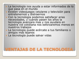 VENTAJAS DE LA TECNOLOGIA
 La tecnología nos ayuda a estar informados de lo
que pasa en el mundo
 Existen videojuegos celulares y televisión para
entretenernos y distraernos
 Con la tecnología podemos satisfacer arias
necesidades, y cuando pasen los años la
tecnología avanzara mas y nos ayudara en
nuestra vid cotidiana nos esforzaremos menos en
nuestros trabajos
 La tecnología puede acércate a tus familiares o
amigos mas lejanos
 La tecnología puede salvar vidas
 