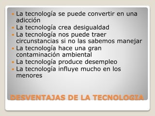 DESVENTAJAS DE LA TECNOLOGIA
 La tecnología se puede convertir en una
adicción
 La tecnología crea desigualdad
 La tecnología nos puede traer
circunstancias si no las sabemos manejar
 La tecnología hace una gran
contaminación ambiental
 La tecnología produce desempleo
 La tecnología influye mucho en los
menores
 