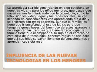 INFLUENCIA DE LAS NUEVAS
TECNOLOGIAS EN LOS MENORES
La tecnología sea ido convirtiendo en algo cotidiano en
nuestras vida, y para los niños menores, que desde que
nacen se van familiarizando con la tecnología, como la
televisión los videojuegos y las redes sociales, se van
llenando de conocimientos van aprendiendo día a día y
se divierten con estos aparatos, aunque la familia les
tiene que ir enseñando el uso de las tic para que
tengan algunas bases del buen uso de estos aparatos y
no caigan en las trampas que tiene la tecnología, la
familia tiene que acompañar a su hijo en el entorno de
este siclo de la tecnología, ponerles reglas de uso para
que así sus hijos se vayan llenando de conocimientos y
aprendan cada día mas
 