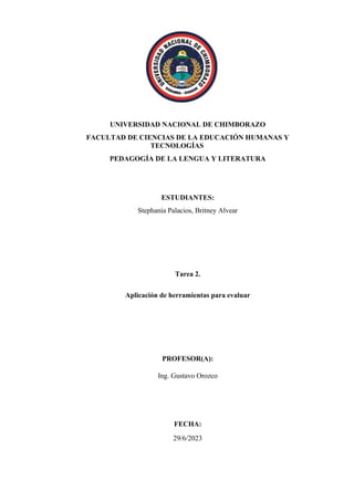 UNIVERSIDAD NACIONAL DE CHIMBORAZO
FACULTAD DE CIENCIAS DE LA EDUCACIÓN HUMANAS Y
TECNOLOGÍAS
PEDAGOGÍA DE LA LENGUA Y LITERATURA
ESTUDIANTES:
Stephanía Palacios, Britney Alvear
Tarea 2.
Aplicación de herramientas para evaluar
PROFESOR(A):
Ing. Gustavo Orozco
FECHA:
29/6/2023
 