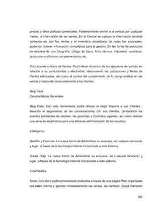 104
precios y otras políticas comerciales. Posteriormente envían a la central, por cualquier
medio, la información de las ventas. En la Central se captura la información recibida
contando así con las ventas y el inventario actualizado de todas las sucursales,
pudiendo obtener información consolidada para la gestión. En las fichas de productos
se requiere de una fotografía, código de barra, ficha técnica, impuestos asociados,
productos sustitutos o complementarios, etc.
Cotizaciones y Notas de Ventas: Podrá llevar el control de los ejecutivos de Ventas, en
relación a su productividad y efectividad, relacionando las cotizaciones y Notas de
Ventas efectuadas, así como el control del cumplimiento de lo comprometido en las
ventas y responder adecuadamente a los clientes.
Help Desk
Características Generales
Help Desk: Con esta herramienta podrá ofrecer el mejor Soporte a sus Clientes ,
llevando el seguimiento de las conversaciones con sus clientes, controlando los
eventos pendientes de resolver, las garantías y Contratos vigentes, así como obtener
una serie de estadísticas para una eficiente administración de los recursos.
Intelligence
Gestión y Finanzas: La nueva forma de Administrar su empresa, en cualquier momento
y lugar, a través de la tecnología Internet incorporada a este sistema.
Cubos Olap: La nueva forma de Administrar su empresa, en cualquier momento y
lugar, a través de la tecnología Internet incorporada a este sistema.
E-commerce
Store: Con Store podrá promocionar productos a través de una página Web organizada
por usted mismo y generar inmediatamente las ventas. Así también, podrá mantener
 