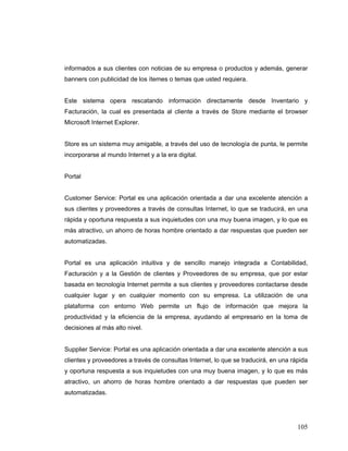 105
informados a sus clientes con noticias de su empresa o productos y además, generar
banners con publicidad de los ítemes o temas que usted requiera.
Este sistema opera rescatando información directamente desde Inventario y
Facturación, la cual es presentada al cliente a través de Store mediante el browser
Microsoft Internet Explorer.
Store es un sistema muy amigable, a través del uso de tecnología de punta, le permite
incorporarse al mundo Internet y a la era digital.
Portal
Customer Service: Portal es una aplicación orientada a dar una excelente atención a
sus clientes y proveedores a través de consultas Internet, lo que se traducirá, en una
rápida y oportuna respuesta a sus inquietudes con una muy buena imagen, y lo que es
más atractivo, un ahorro de horas hombre orientado a dar respuestas que pueden ser
automatizadas.
Portal es una aplicación intuitiva y de sencillo manejo integrada a Contabilidad,
Facturación y a la Gestión de clientes y Proveedores de su empresa, que por estar
basada en tecnología Internet permite a sus clientes y proveedores contactarse desde
cualquier lugar y en cualquier momento con su empresa. La utilización de una
plataforma con entorno Web permite un flujo de información que mejora la
productividad y la eficiencia de la empresa, ayudando al empresario en la toma de
decisiones al más alto nivel.
Supplier Service: Portal es una aplicación orientada a dar una excelente atención a sus
clientes y proveedores a través de consultas Internet, lo que se traducirá, en una rápida
y oportuna respuesta a sus inquietudes con una muy buena imagen, y lo que es más
atractivo, un ahorro de horas hombre orientado a dar respuestas que pueden ser
automatizadas.
 