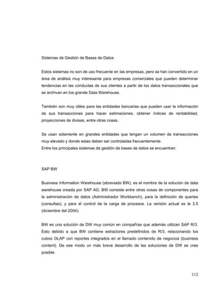 112
Sistemas de Gestión de Bases de Datos
Estos sistemas no son de uso frecuente en las empresas, pero se han convertido en un
área de análisis muy interesante para empresas comerciales que pueden determinar
tendencias en las conductas de sus clientes a partir de los datos transaccionales que
se archivan en los grande Data Warehouse.
También son muy útiles para las entidades bancarias que pueden usar la información
de sus transacciones para hacer estimaciones, obtener índices de rentabilidad,
proyecciones de divisas, entre otras cosas.
Se usan solamente en grandes entidades que tengan un volumen de transacciones
muy elevado y donde estas deben ser controladas frecuentemente.
Entre los principales sistemas de gestión de bases de datos se encuentran:
SAP BW
Business Information Warehouse (abreviado BW), es el nombre de la solución de data
warehouse creada por SAP AG. BW consiste entre otras cosas de componentes para
la administración de datos (Administrador Workbench), para la definición de queries
(consultas), y para el control de la carga de procesos. La versión actual es la 3.5
(diciembre del 2004).
BW es una solución de DW muy común en compañías que además utilizan SAP R/3.
Esto debido a que BW contiene extractores predefinidos de R/3, relacionando los
cubos OLAP con reportes integrados en el llamado contenido de negocios (business
content). De ese modo un más breve desarrollo de las soluciones de DW se cree
posible.
 