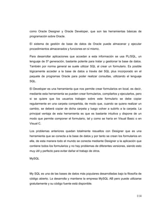 114
como Oracle Designer y Oracle Developer, que son las herramientas básicas de
programación sobre Oracle.
El sistema de gestión de base de datos de Oracle puede almacenar y ejecutar
procedimientos almacenados y funciones en sí mismo.
Para desarrollar aplicaciones que accedan a esta información se usa PL/SQL, un
lenguaje de 5ª generación, bastante potente para tratar y gestionar la base de datos.
También por norma general se suele utilizar SQL al crear un formulario. Es posible
lógicamente acceder a la base de datos a través del SQL plus incorporado en el
paquete de programas Oracle para poder realizar consultas, utilizando el lenguaje
SQL.
El Developer es una herramienta que nos permite crear formularios en local, es decir,
mediante esta herramienta se pueden crear formularios, compilarlos y ejecutarlos, pero
si se quiere que los usuarios trabajen sobre este formulario se debe copiar
regularmente en una carpeta compartida, de modo que, cuando se quiera realizar un
cambio, se deberá copiar de dicha carpeta y luego volver a subirlo a la carpeta. La
principal ventaja de esta herramienta es que es bastante intuitiva y dispone de un
modo que permite componer el formulario, tal y como se haría en Visual Basic o en
Visual C.
Los problemas anteriores quedan totalmente resueltos con Designer que es una
herramienta que se conecta a la base de datos y por tanto se crean los formularios en
ella, de esta manera todo el mundo se conecta mediante Designer a la aplicación que
contiene todos los formularios y no hay problemas de diferentes versiones, siendo esto
muy útil y perfecto para evitar dañar el trabajo de otros.
MySQL
My SQL es una de las bases de datos más populares desarrolladas bajo la filosofía de
código abierto. La desarrolla y mantiene la empresa MySQL AB pero puede utilizarse
gratuitamente y su código fuente está disponible.
 