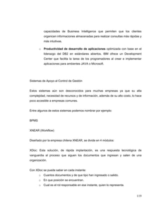 119
capacidades de Business Intelligence que permiten que los clientes
organicen informaciones almacenadas para realizar consultas más rápidas y
más intuitivas.
o Productividad de desarrollo de aplicaciones optimizada con base en el
liderazgo del DB2 en estándares abiertos, IBM ofrece un Development
Center que facilita la tarea de los programadores al crear e implementar
aplicaciones para ambientes JAVA o Microsoft.
Sistemas de Apoyo al Control de Gestión
Estos sistemas aún son desconocidos para muchas empresas ya que su alta
complejidad, necesidad de recursos y de información, además de su alto costo, lo hace
poco accesible a empresas comunes.
Entre algunos de estos sistemas podemos nombrar por ejemplo:
BPMS
XNEAR (Workflow)
Diseñado por la empresa chilena XNEAR, se divide en 4 módulos:
XDoc: Esta solución, de rápida implantación, es una respuesta tecnológica de
vanguardia al proceso que siguen los documentos que ingresan y salen de una
organización.
Con XDoc se puede saber en cada instante:
o Cuantos documentos y de que tipo han ingresado o salido.
o En que posición se encuentran.
o Cual es el rol responsable en ese instante, quien lo representa.
 